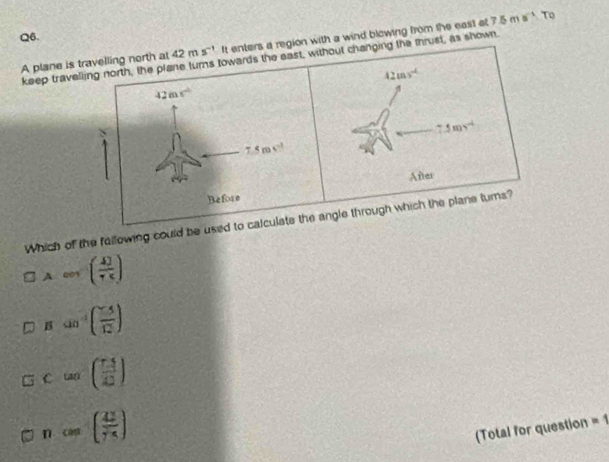 a
Q6.
A plane is travelling north at 42ms^(-1) It enters a region with a wind blowing from the east at 7.5mn^(-1)T
keep travelling north, the plane turns towards the east, without changing the thrust, as shown.
42ms^(-6)
42ms^2
7.5ms^(-1)
7.5m
After
Before
Which of the fallowing could be used to calculate the angle through which the plane turns?
A cos x (frac 477
Bsin^(-1)( (-5)/12 )
C=beginpmatrix frac 1322)
ncos ( 2/75 )
(Total for question =1