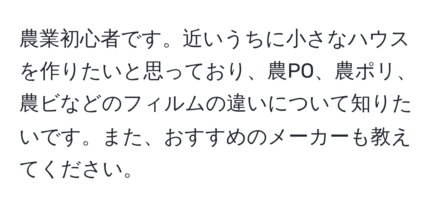 農業初心者です。近いうちに小さなハウスを作りたいと思っており、農PO、農ポリ、農ビなどのフィルムの違いについて知りたいです。また、おすすめのメーカーも教えてください。