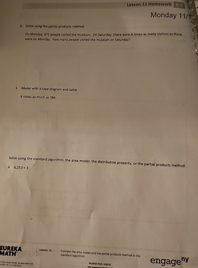 Lesson 11 Homework 4+3 
Monday 11/1 
2. Solve uing the partial products method. 
On Monday, 475 people visited the museum. On Saturday, there were 4 times as many visitors as there 
were on Monday. How many people visited the museum on Saturday? 
3. Mode! with a tape diagram and solve. 
6 times as much a 384
Solve using the standard algorithm, the area model, the distributive property, or the partial products method 
d 6,253* 3
EuREKA Lexson 11: 
MATH Slandard algerio m Connect the area model and the partial products method to the 
# M1 'é 1 3 3 06 2015 D 20 1 1 Brest trörek, eureka muih sg engageny 
ioditess from ornginal