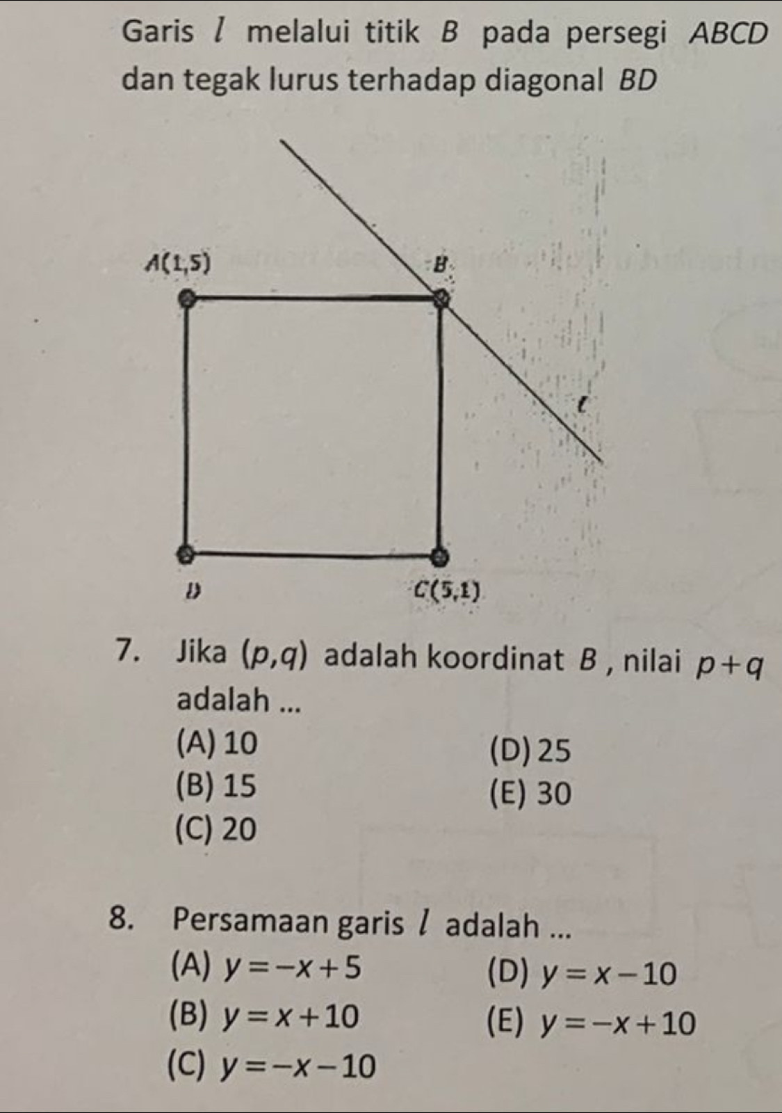 Garis / melalui titik B pada persegi ABCD
dan tegak lurus terhadap diagonal BD
7. Jika (p,q) adalah koordinat B , nilai p+q
adalah ...
(A) 10
(D)25
(B) 15
(E) 30
(C) 20
8. Persamaan garis / adalah ...
(A) y=-x+5 (D) y=x-10
(B) y=x+10 (E) y=-x+10
(C) y=-x-10