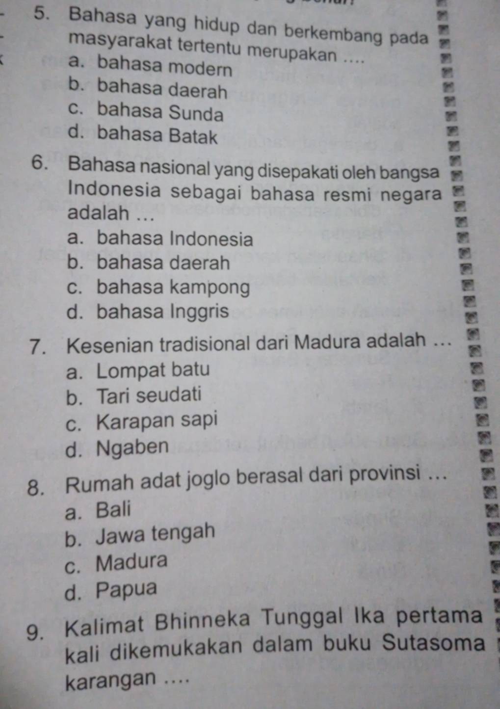 Bahasa yang hidup dan berkembang pada
masyarakat tertentu merupakan ....
a. bahasa modern
b. bahasa daerah
c. bahasa Sunda
d. bahasa Batak
6. Bahasa nasional yang disepakati oleh bangsa
Indonesia sebagai bahasa resmi negara
adalah ...
a. bahasa Indonesia
b. bahasa daerah
c. bahasa kampong
d. bahasa Inggris
7. Kesenian tradisional dari Madura adalah …
a. Lompat batu
b. Tari seudati
c. Karapan sapi
d. Ngaben
8. Rumah adat joglo berasal dari provinsi …
a. Bali
b. Jawa tengah
c. Madura
d. Papua
9. Kalimat Bhinneka Tunggal Ika pertama
kali dikemukakan dalam buku Sutasoma
karangan ....