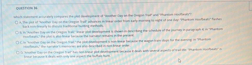 Which statement accurately compares the plot development of ''Another Day on the Oregon Trail' and 'Phantom Hoofbeats'?
A. The plot of ''Another Day on the Oregon Trail'' advances in linear order from early morning to night of one day; "Phantom Hoofbeats'' flashes
back non-linearly to discuss traditional hunting methods.
B. In ''Another Day on the Oregon Trail,'' linear plot development is shown in describing the schedule of the journey in paragraph 4; in "Phantom
Hoofbeats," the plot is also linear because the narrator remains in the present.
C. In ''Another Day on the Oregon Trail,'' the plot development is non-linear because the wagon train stops for the evening; in "Phantom
Hoofbeats," the narrator's memories are also described in non-linear order.
D. ''Another Day on the Oregon Trail'' has non-linear plot development because it deals with several aspects of trail life; 'Phantom Hoofbeats'' is
linear because it deals with only one aspect: the buffalo hunt.