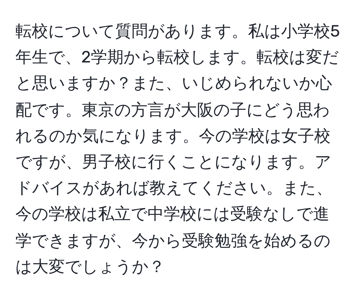 転校について質問があります。私は小学校5年生で、2学期から転校します。転校は変だと思いますか？また、いじめられないか心配です。東京の方言が大阪の子にどう思われるのか気になります。今の学校は女子校ですが、男子校に行くことになります。アドバイスがあれば教えてください。また、今の学校は私立で中学校には受験なしで進学できますが、今から受験勉強を始めるのは大変でしょうか？