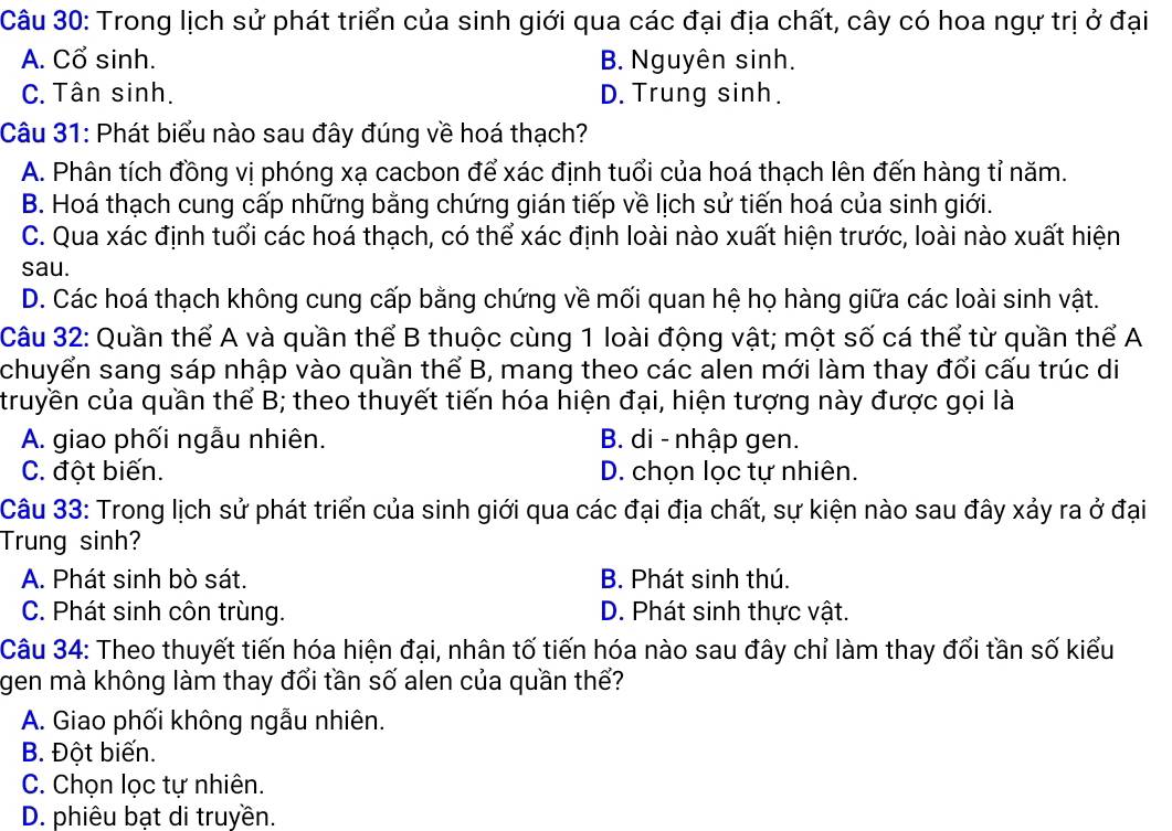 Trong lịch sử phát triển của sinh giới qua các đại địa chất, cây có hoa ngự trị ở đại
A. Cổ sinh. B. Nguyên sinh.
C. Tân sinh. D. Trung sinh.
Câu 31: Phát biểu nào sau đây đúng về hoá thạch?
A. Phân tích đồng vị phóng xạ cacbon để xác định tuổi của hoá thạch lên đến hàng tỉ năm.
B. Hoá thạch cung cấp những bằng chứng gián tiếp về lịch sử tiến hoá của sinh giới.
C. Qua xác định tuổi các hoá thạch, có thể xác định loài nào xuất hiện trước, loài nào xuất hiện
sau.
D. Các hoá thạch không cung cấp bằng chứng về mối quan hệ họ hàng giữa các loài sinh vật.
Câu 32: Quần thể A và quần thể B thuộc cùng 1 loài động vật; một số cá thể từ quần thể A
chuyển sang sáp nhập vào quần thể B, mang theo các alen mới làm thay đổi cấu trúc di
truyền của quần thể B; theo thuyết tiến hóa hiện đại, hiện tượng này được gọi là
A. giao phối ngẫu nhiên. B. di - nhập gen.
C. đột biến. D. chọn lọc tự nhiên.
Câu 33: Trong lịch sử phát triển của sinh giới qua các đại địa chất, sự kiện nào sau đây xảy ra ở đại
Trung sinh?
A. Phát sinh bò sát. B. Phát sinh thú.
C. Phát sinh côn trùng. D. Phát sinh thực vật.
Câu 34: Theo thuyết tiến hóa hiện đại, nhân tố tiến hóa nào sau đây chỉ làm thay đổi tần số kiểu
gen mà không làm thay đổi tần số alen của quần thể?
A. Giao phối không ngẫu nhiên.
B. Đột biến.
C. Chọn lọc tự nhiên.
D. phiêu bạt di truyền.