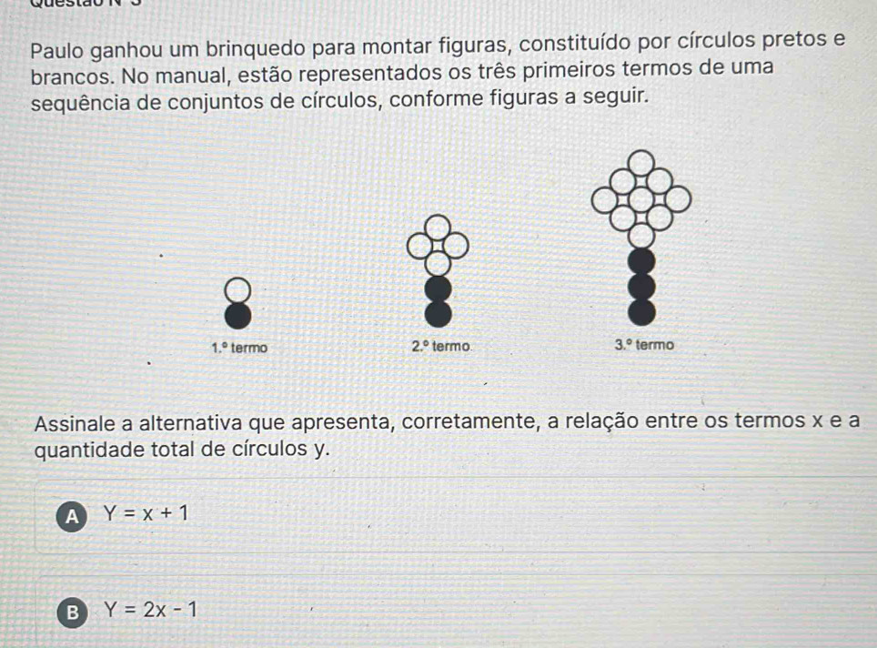 Paulo ganhou um brinquedo para montar figuras, constituído por círculos pretos e
brancos. No manual, estão representados os três primeiros termos de uma
sequência de conjuntos de círculos, conforme figuras a seguir.
Assinale a alternativa que apresenta, corretamente, a relação entre os termos x e a
quantidade total de círculos y.
A Y=x+1
B Y=2x-1