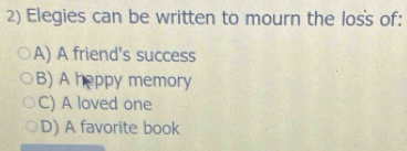 Elegies can be written to mourn the loss of:
A) A friend's success
B) A heppy memory
C) A loved one
D) A favorite book