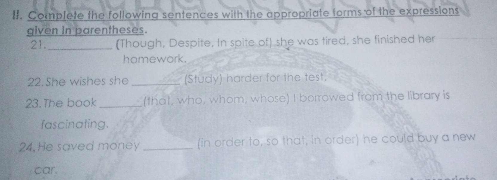 Complete the following sentences with the appropriate forms of the expressions 
given in parentheses. 
21._ 
(Though, Despite, In spite of) she was tired, she finished her 
homework. 
22. She wishes she _(Study) harder for the test. 
23.The book _(that, who, whom, whose) I borrowed from the library is 
fascinating. 
24. He saved money _(in order to, so that, in order) he could buy a new 
car.