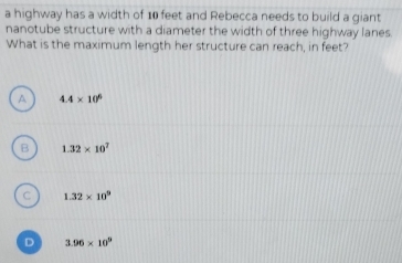 a highway has a width of 10 feet and Rebecca needs to build a giant
nanotube structure with a diameter the width of three highway lanes
What is the maximum length her structure can reach, in feet?
A 4.4* 10^6
B 1.32* 10^7
C 1.32* 10^9
D 3.96* 10^9