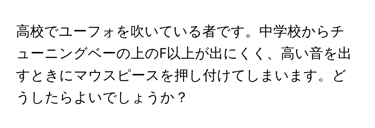 高校でユーフォを吹いている者です。中学校からチューニングベーの上のF以上が出にくく、高い音を出すときにマウスピースを押し付けてしまいます。どうしたらよいでしょうか？