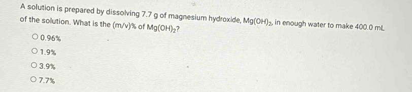 A solution is prepared by dissolving 7.7 g of magnesium hydroxide, Mg(OH)_2 , in enough water to make 400.0 mL
of the solution. What is the (m/v)% of Mg(OH)_2 2
0.96%
1. 9%
3. 9%
7.7%