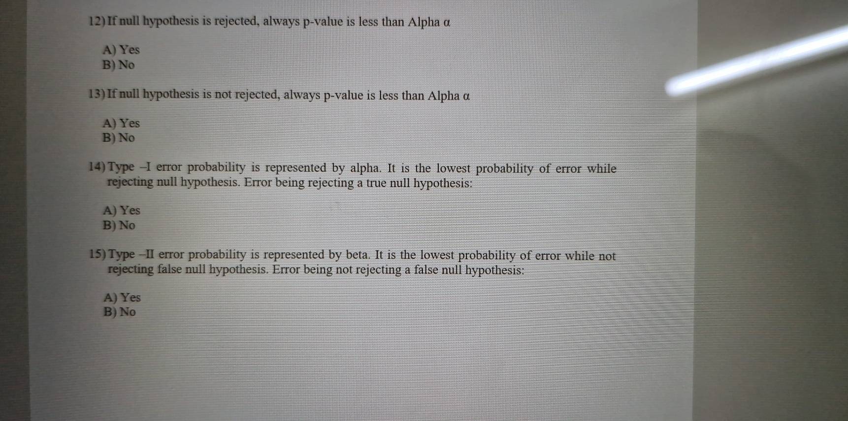 If null hypothesis is rejected, always p -value is less than Alpha α
A) Yes
B) No
13)If null hypothesis is not rejected, always p -value is less than Alpha α
A) Yes
B) No
14)Type --I error probability is represented by alpha. It is the lowest probability of error while
rejecting null hypothesis. Error being rejecting a true null hypothesis:
A) Yes
B) No
15)Type -II error probability is represented by beta. It is the lowest probability of error while not
rejecting false null hypothesis. Error being not rejecting a false null hypothesis:
A) Yes
B) No