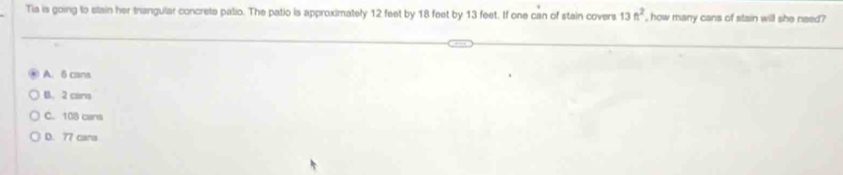 Tia is going to slain her trangular concrete patio. The patio is approximately 12 feet by 18 feet by 13 feet. If one can of stain covers 13ft^2 , how many cans of stain will she need?
A. 6 cans
B. 2 cans
C. 108 cans
D. 77 cara