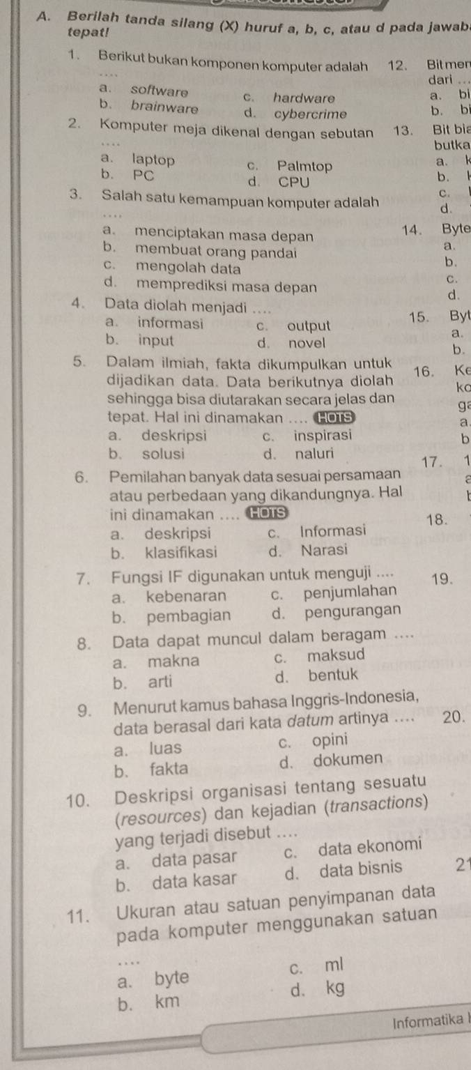 Berilah tanda silang (X) huruf a, b, c, atau d pada jawab
tepat!
1. Berikut bukan komponen komputer adalah 12. Bit mer
dari ...
a. software c. hardware
a. bi
b. brainware d. cybercrime
b. bi
2. Komputer meja dikenal dengan sebutan 13. Bit bia
butka
a. laptop c. Palmtop
a. k
b. PC d. CPU
b.  、
c.
3. Salah satu kemampuan komputer adalah d.
a. menciptakan masa depan 14. Byte
a.
b. membuat orang pandai b.
c. mengolah data
C.
d. memprediksi masa depan d.
4. Data diolah menjadi ....
a. informasi c. output
15. Byl
a.
b. input d. novel
b.
5. Dalam ilmiah, fakta dikumpulkan untuk
dijadikan data. Data berikutnya diolah 16. Ke
kc
sehingga bisa diutarakan secara jelas dan g
tepat. Hal ini dinamakan .... HOTS
a
a. deskripsi c. inspirasi b
b. solusi d. naluri
17. 1
6. Pemilahan banyak data sesuai persamaan a
atau perbedaan yang dikandungnya. Hal
ini dinamakan ... HOTS
a. deskripsi c. Informasi 18.
b. klasifikasi d. Narasi
7. Fungsi IF digunakan untuk menguji .... 19.
a. kebenaran c. penjumlahan
b. pembagian d. pengurangan
8. Data dapat muncul dalam beragam ....
a. makna c. maksud
b. arti d. bentuk
9. Menurut kamus bahasa Inggris-Indonesia,
data berasal dari kata datum artinya .... 20.
a. luas c. opini
b、 fakta d. dokumen
10. Deskripsi organisasi tentang sesuatu
(resources) dan kejadian (transactions)
yang terjadi disebut ....
a. data pasar c. data ekonomi
b. data kasar d. data bisnis 21
11. Ukuran atau satuan penyimpanan data
pada komputer menggunakan satuan
a. byte c. ml
b. km d. kg
Informatika l