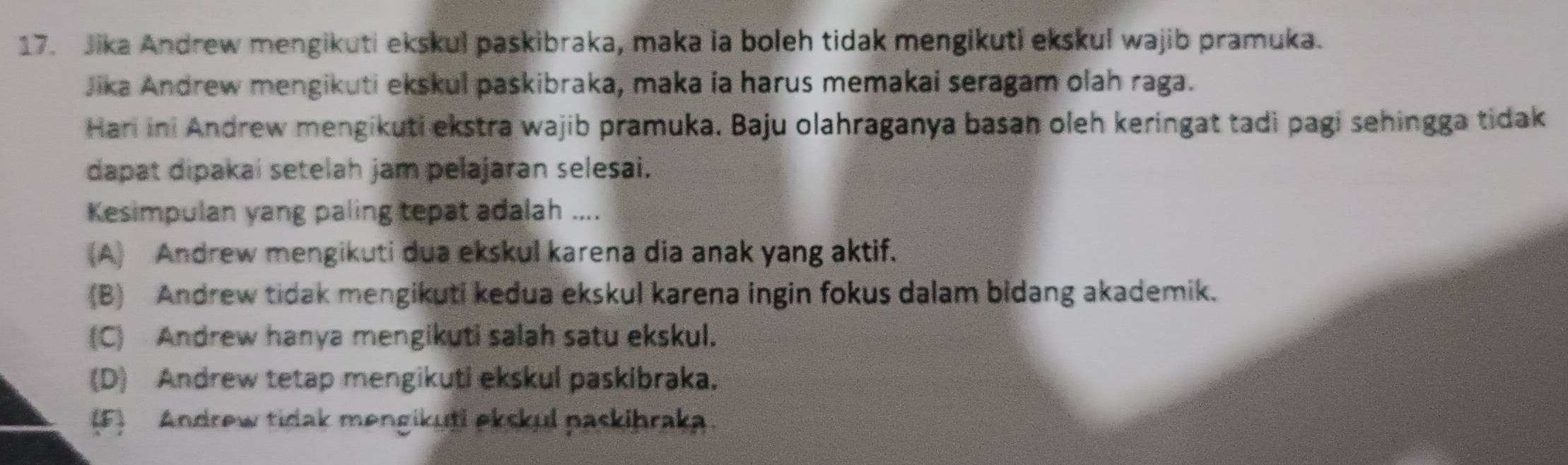 Jika Andrew mengikuti ekskul paskibraka, maka ia boleh tidak mengikuti ekskul wajib pramuka.
Jika Andrew mengikuti ekskul paskibraka, maka ia harus memakai seragam olah raga.
Hari ini Andrew mengikuti ekstra wajib pramuka. Baju olahraganya basan oleh keringat tadi pagi sehingga tidak
dapat dipakai setelah jam pelajaran selesai.
Kesimpulan yang paling tepat adalah ....
(A) Andrew mengikuti dua ekskul karena dia anak yang aktif.
(B) Andrew tidak mengikuti kedua ekskul karena ingin fokus dalam bidang akademik.
(C) Andrew hanya mengikuti salah satu ekskul.
(D) Andrew tetap mengikuti ekskul paskibraka.
(F) Andrew tidak mengikuti ekskul paskibraka.