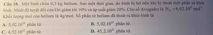 Một bình chứa 0,3 kg helium. Sau một thời gian, do bình bị hở nên khí bị thoát một phần ra khỏi
bình. Nhiệt độ tuyệt đối của khí giảm tới 10% và áp suất giảm 20%. Cho số Avogadro là N_A=6,02.10^(23)mol^(-1). 
Khối lượng mol của helium là 4g/mol. Số phân tử helium đã thoát ra khỏi bình là
A. 5,02.10^(24) phân tử. B. 5,02.10^(23)phan tử.
C. 4, 52.10^(22) phân tử. D. 45, 2.10^(22) phân tử.