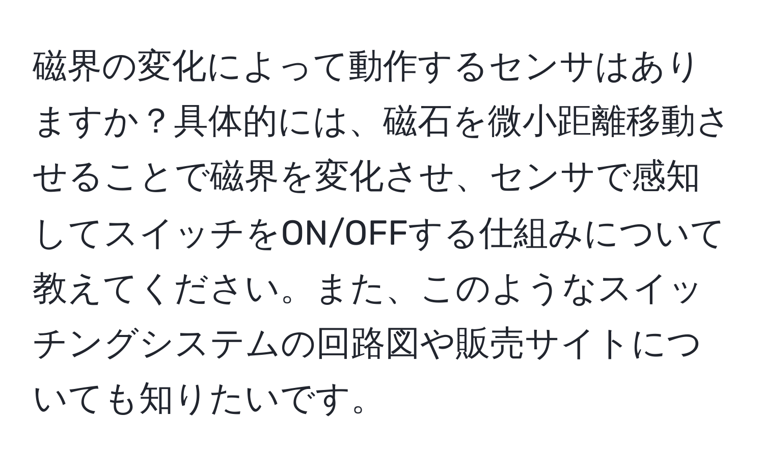 磁界の変化によって動作するセンサはありますか？具体的には、磁石を微小距離移動させることで磁界を変化させ、センサで感知してスイッチをON/OFFする仕組みについて教えてください。また、このようなスイッチングシステムの回路図や販売サイトについても知りたいです。