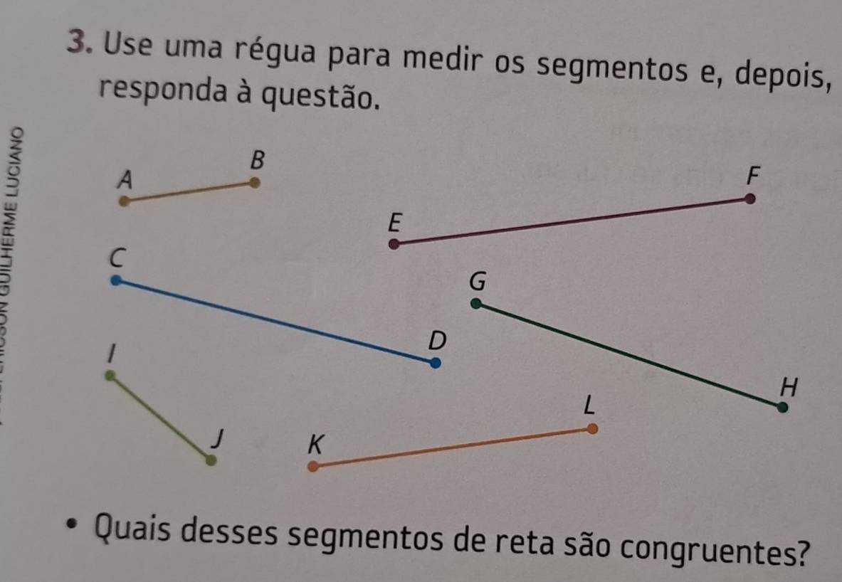 Use uma régua para medir os segmentos e, depois, 
responda à questão. 
B 
A
F
E
C
G
|
D
H
L
J K
Quais desses segmentos de reta são congruentes?