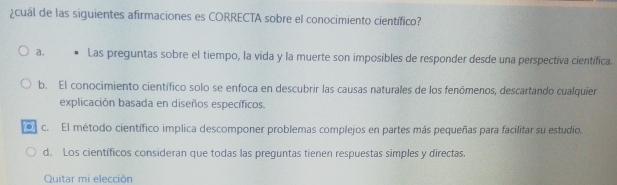 ¿cuál de las siguientes afirmaciones es CORRECTA sobre el conocimiento científico?
a. Las preguntas sobre el tiempo, la vida y la muerte son imposibles de responder desde una perspectiva científica.
b. El conocimiento científico solo se enfoca en descubrir las causas naturales de los fenómenos, descartando cualquier
explicación basada en diseños específicos.
. c. El método científico implica descomponer problemas complejos en partes más pequeñas para facilitar su estudio.
d. Los científicos consideran que todas las preguntas tienen respuestas simples y directas.
Quitar mi elección