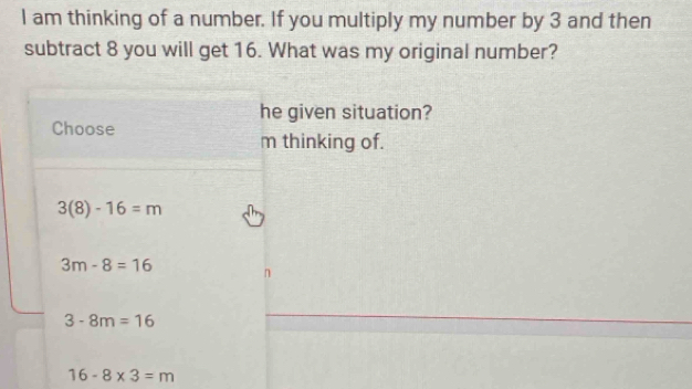 am thinking of a number. If you multiply my number by 3 and then
subtract 8 you will get 16. What was my original number?
he given situation?
Choose
m thinking of.
3(8)-16=m
3m-8=16
3-8m=16
16-8* 3=m