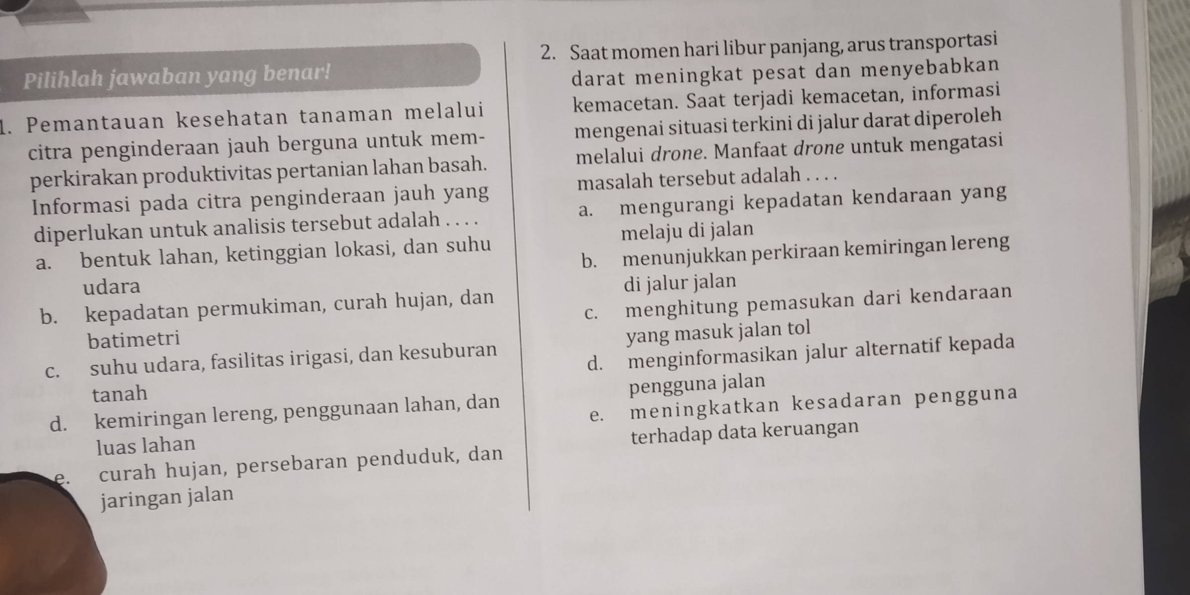 Saat momen hari libur panjang, arus transportasi
Pilihlah jawaban yang benar!
darat meningkat pesat dan menyebabkan 
1. Pemantauan kesehatan tanaman melalui kemacetan. Saat terjadi kemacetan, informasi
citra penginderaan jauh berguna untuk mem- mengenai situasi terkini di jalur darat diperoleh
perkirakan produktivitas pertanian lahan basah. melalui drone. Manfaat drone untuk mengatasi
Informasi pada citra penginderaan jauh yang masalah tersebut adalah . . . .
diperlukan untuk analisis tersebut adalah . . . . a. mengurangi kepadatan kendaraan yang
melaju di jalan
a. bentuk lahan, ketinggian lokasi, dan suhu
udara b. menunjukkan perkiraan kemiringan lereng
di jalur jalan
c. menghitung pemasukan dari kendaraan
b. kepadatan permukiman, curah hujan, dan
batimetri
c. suhu udara, fasilitas irigasi, dan kesuburan yang masuk jalan tol
tanah d. menginformasikan jalur alternatif kepada
d. kemiringan lereng, penggunaan lahan, dan pengguna jalan
e. meningkatkan kesadaran pengguna
luas lahan
terhadap data keruangan
e. curah hujan, persebaran penduduk, dan
jaringan jalan