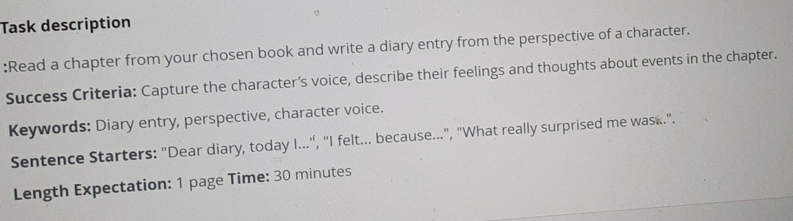 Task description 
:Read a chapter from your chosen book and write a diary entry from the perspective of a character. 
Success Criteria: Capture the character’s voice, describe their feelings and thoughts about events in the chapter. 
Keywords: Diary entry, perspective, character voice. 
Sentence Starters: "Dear diary, today I..., "I felt... because...", "What really surprised me was..". 
Length Expectation: 1 page Time: 30 minutes