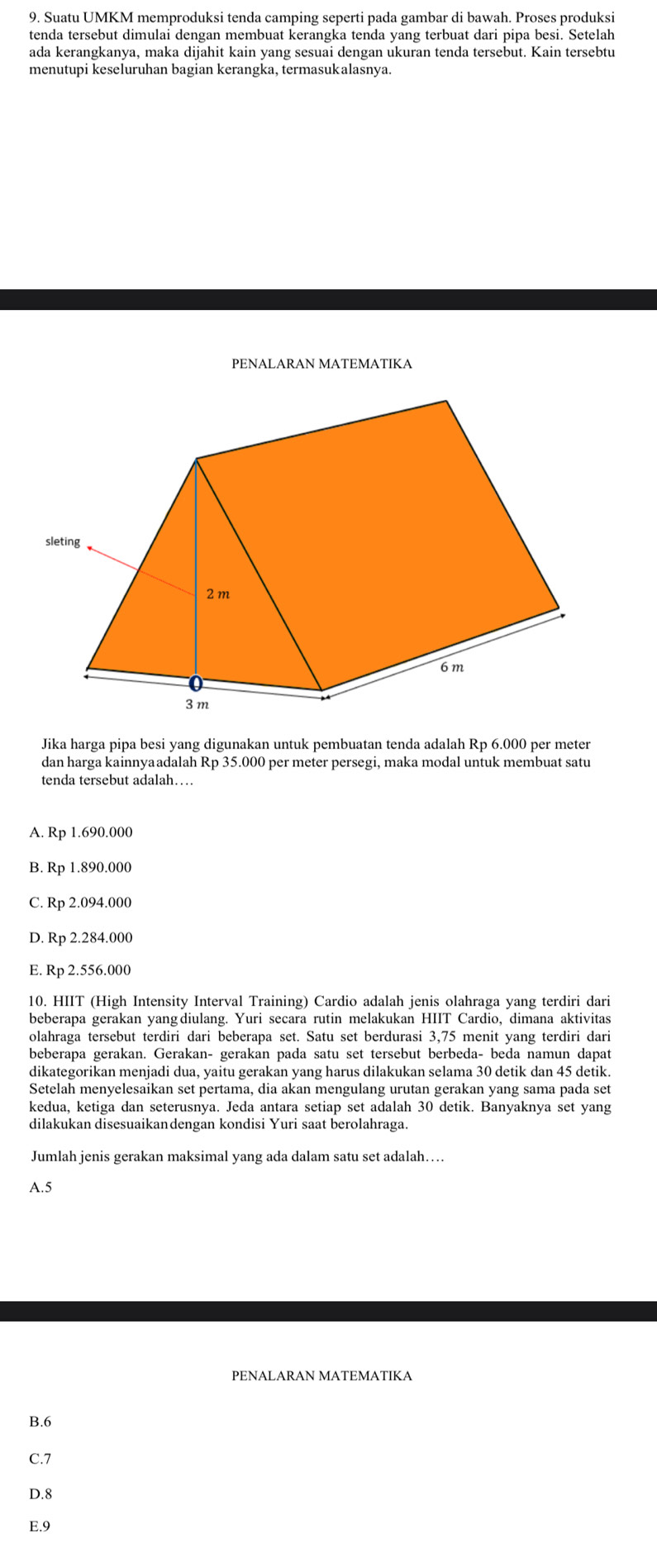 Suatu UMKM memproduksi tenda camping seperti pada gambar di bawah. Proses produksi
tenda tersebut dimulai dengan membuat kerangka tenda yang terbuat dari pipa besi. Setelah
ada kerangkanya, maka dijahit kain yang sesuai dengan ukuran tenda tersebut. Kain tersebtu
menutupi keseluruhan bagian kerangka, termasukalasnya.
PENALARAN MATEMATIKA
Jika harga pipa besi yang digunakan untuk pembuatan tenda adalah Rp 6.000 per meter
dan harga kainnyaadalah Rp 35.000 per meter persegi, maka modal untuk membuat satu
tenda tersebut adalah…
A. Rp 1.690.000
B. Rp 1.890.000
C. Rp 2.094.000
D. Rp 2.284.000
E. Rp 2.556.000
10. HIIT (High Intensity Interval Training) Cardio adalah jenis olahraga yang terdiri dari
beberapa gerakan yang diulang. Yuri secara rutin melakukan HIIT Cardio, dimana aktivitas
olahraga tersebut terdiri dari beberapa set. Satu set berdurasi 3,75 menit yang terdiri dari
beberapa gerakan. Gerakan- gerakan pada satu set tersebut berbeda- beda namun dapat
dikategorikan menjadi dua, yaitu gerakan yang harus dilakukan selama 30 detik dan 45 detik.
Setelah menyelesaikan set pertama, dia akan mengulang urutan gerakan yang sama pada set
kedua, ketiga dan seterusnya. Jeda antara setiap set adalah 30 detik. Banyaknya set yang
dilakukan disesuaikandengan kondisi Yuri saat berolahraga.
Jumlah jenis gerakan maksimal yang ada dalam satu set adalah….
A.5
B.6
C.7
D.8
E.9