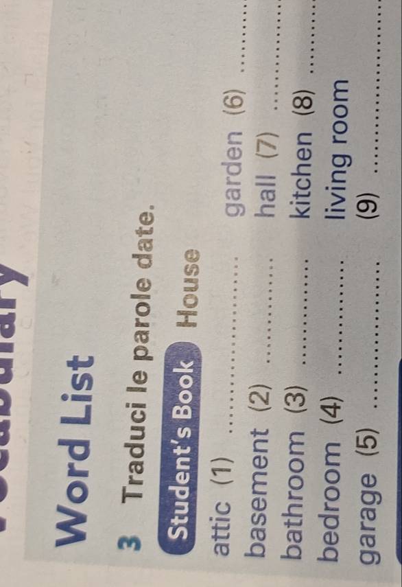 mary 
Word List 
3 Traduci le parole date. 
Student’s Book House 
attic (1)_ 
garden (6)_ 
basement (2) _hall (7)_ 
bathroom (3) _kitchen (8)_ 
bedroom (4) _living room 
garage (5) _(9)_