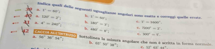 30 a. 1°=60'; 
Indica quali delle seguenti uguaglianze angolari sono esatte e correggi quelle etrate.
40 a. 120'=2°; b. 1'=60°; 
U a. 4°=240'' b. 180°=3°; c. 1°=3600''.
c. 7200°=2°.
b. 480'=8°; c. 300''=5'. 
a. 56°36'54 ":
2 CACCIA ALLINTRUSO Sottolinea la misura angolare che non è scritta in forma normale.
b. 65°50'38''. c. 12°63'44''.