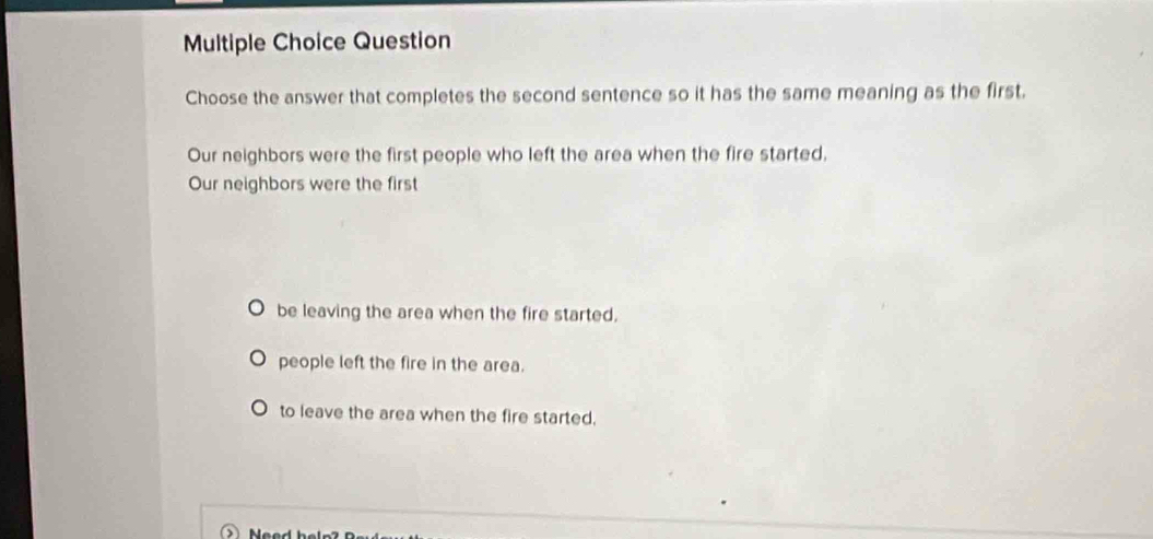 Question
Choose the answer that completes the second sentence so it has the same meaning as the first.
Our neighbors were the first people who left the area when the fire started,
Our neighbors were the first
be leaving the area when the fire started.
people left the fire in the area.
to leave the area when the fire started.
Need bele7