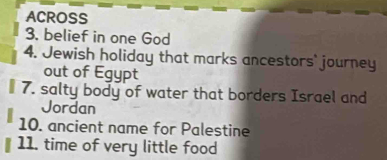 ACROSS 
3. belief in one God 
4. Jewish holiday that marks ancestors' journey 
out of Egypt 
₹ 7. salty body of water that borders Israel and 
Jordan 
10. ancient name for Palestine 
11. time of very little food