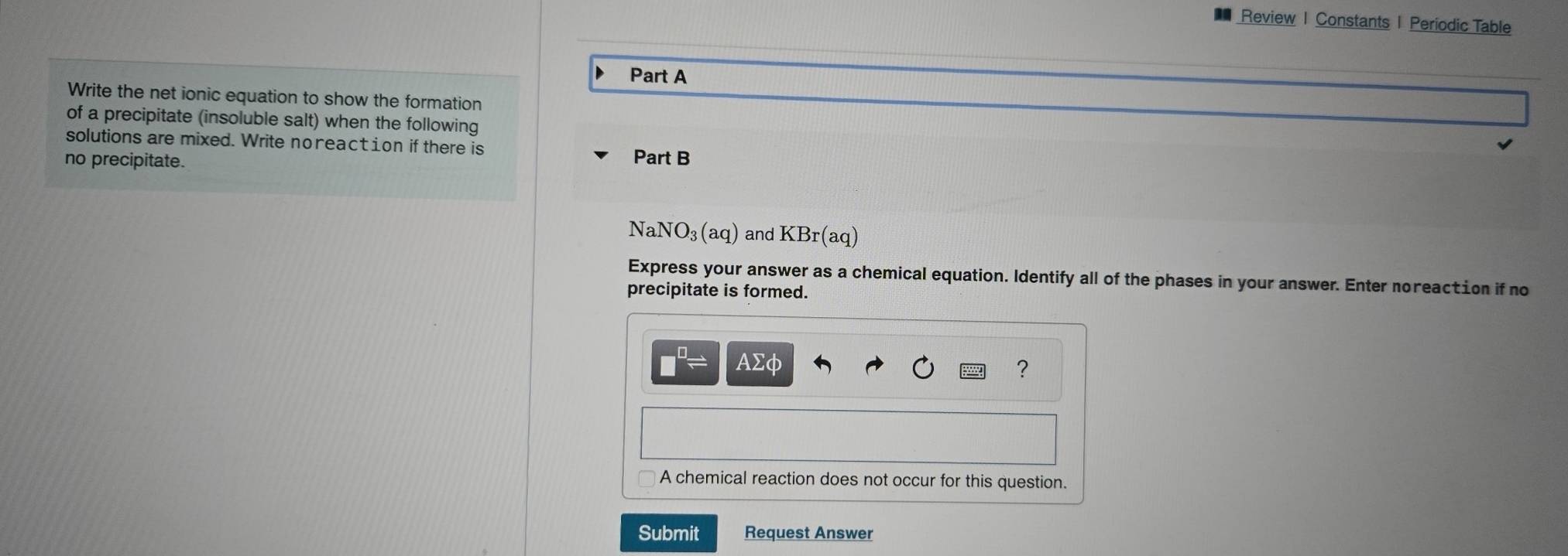 Review | Constants 1 Periodic Table 
Part A 
Write the net ionic equation to show the formation 
of a precipitate (insoluble salt) when the following 
solutions are mixed. Write noreact ion if there is 
no precipitate. Part B
NaNO_3(aq) and KBr(aq)
Express your answer as a chemical equation. Identify all of the phases in your answer. Enter noreaction if no 
precipitate is formed.
□^(□)= AΣφ
? 
A chemical reaction does not occur for this question. 
Submit Request Answer