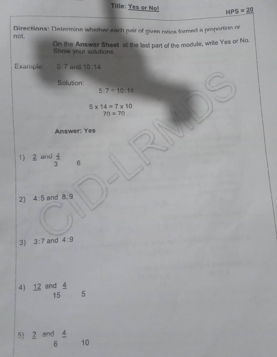 Title: Yes or No!
HPS=_ 20
Directions: Determine whether each pair of given ratios formed a proportion or 
not. 
On the Answer Sheet at the last part of the module, write Yes or No. 
Show your solutions. 
Example 5:7 and 10 0.14
Solution:
5:7=10:14
I
5* 14=7* 10
70=70
nswer: Yes 
1) 2 and  4/3  6 
2) 4:5 and 8:9
3) 3:7 and 4:9
4) ₹12 and 4
15 5
5) 2 and 4
6 10