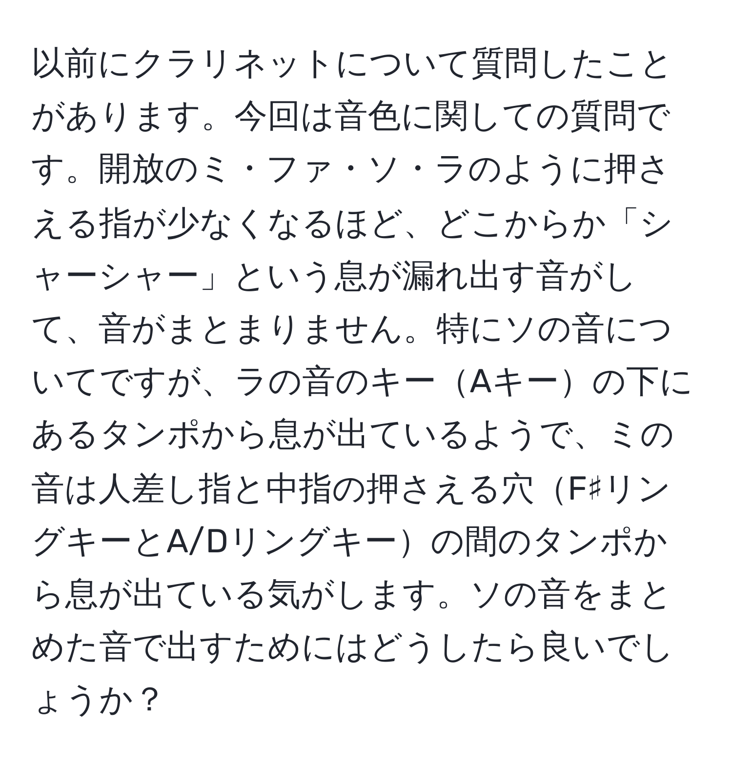 以前にクラリネットについて質問したことがあります。今回は音色に関しての質問です。開放のミ・ファ・ソ・ラのように押さえる指が少なくなるほど、どこからか「シャーシャー」という息が漏れ出す音がして、音がまとまりません。特にソの音についてですが、ラの音のキーAキーの下にあるタンポから息が出ているようで、ミの音は人差し指と中指の押さえる穴F♯リングキーとA/Dリングキーの間のタンポから息が出ている気がします。ソの音をまとめた音で出すためにはどうしたら良いでしょうか？