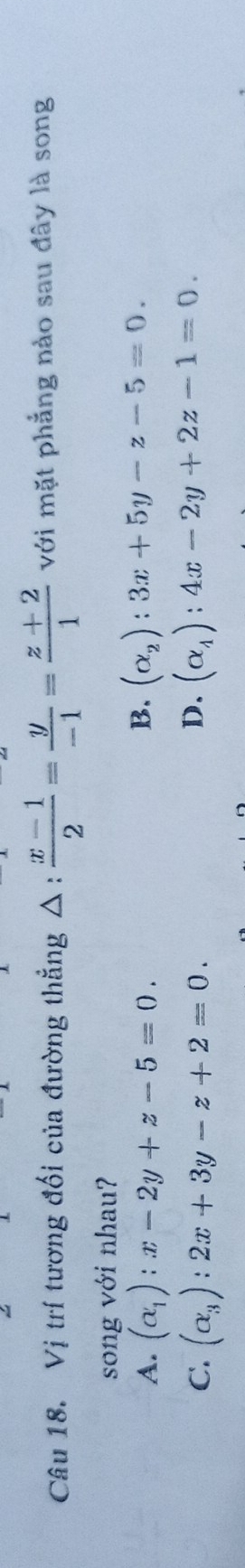 Vị trí tương đối của đường thẳng △ :  (x-1)/2 = y/-1 = (z+2)/1  với mặt phẳng nào sau đây là song
song với nhau?
B.
A. (alpha _1):x-2y+z-5=0. (alpha _2):3x+5y-z-5=0.
D.
C. (alpha _3):2x+3y-z+2=0. (alpha _4):4x-2y+2z-1=0.