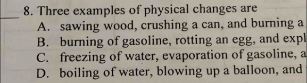 Three examples of physical changes are
_
A. sawing wood, crushing a can, and burning a
B. burning of gasoline, rotting an egg, and expl
C. freezing of water, evaporation of gasoline, a
D. boiling of water, blowing up a balloon, and