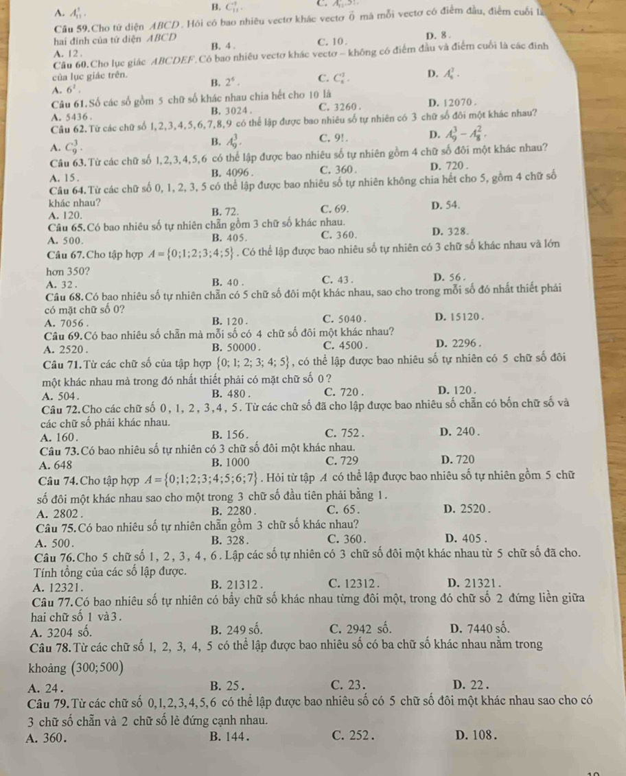 A. A_(11)^5.
B. C_(11)^1.
C. A_11
Cầu 59.Cho tứ diện ABCD. Hội có bao nhiêu vectơ khác vectơ ổ mà mỗi vectơ có điểm đầu, điểm cuối là
hai đinh của tứ diện ABCD B. 4 . C. 10 . D. 8 .
A. 12 .
Cầu 60.Cho lục giác ABCDEF.Có bao nhiêu vectơ khác vectơ - không có điểm đầu và điểm cuối là các đinh
của lục giác trên.
B. 2^6.
C. C_6^(1.
D. A_6^7.
A. 6^2).
Câu 61.Số các số gồm 5 chữ số khác nhau chia hết cho  10 là
A. 5436 . B. 3024 . C. 3260 . D. 12070 .
Câu 62.Từ các chữ số 1,2,3,4,5,6,7,8,9 có thể lập được bao nhiêu số tự nhiên có 3 chữ số đôi một khác nhau?
A. C_9^(3.
B. A_9^3. C. 9! . D. A_9^3-A_8^2.
Câu 63.Từ các chữ số 1,2,3,4,5,6 có thể lập được bao nhiêu số tự nhiên gồm 4 chữ số đôi một khác nhau?
A. 15 . B. 4096 . C. 360 .
D. 720 .
Câu 64. Từ các chữ số 0, 1, 2, 3, 5 có thể lập được bao nhiêu số tự nhiên không chia hết cho 5, gồm 4 chữ số
khác nhau? B. 72.
A. 120. C. 69.
D. 54.
Câu 65.Có bao nhiêu số tự nhiên chẵn gồm 3 chữ số khác nhau.
A. 500. B. 405 C. 360. D. 328.
Câu 67.Cho tập hợp A= 0;1;2;3;4;5). Có thể lập được bao nhiêu số tự nhiên có 3 chữ số khác nhau và lớn
hơn 350?
A. 32 . B. 40 . C. 43 . D. 56
Câu 68.Có bao nhiêu số tự nhiên chẵn có 5 chữ số đôi một khác nhau, sao cho trong mỗi số đó nhất thiết phải
có mặt chữ số 0?
A. 7056 . B. 120 . C. 5040 . D. 15120 .
Câu 69.Có bao nhiêu số chẵn mà mỗi số có 4 chữ số đôi một khác nhau?
A. 2520 . B. 50000 . C. 4500 . D. 2296 .
Câu 71.Từ các chữ số của tập hợp  0;1;2;3;4;5 , có thể lập được bao nhiêu số tự nhiên có 5 chữ số đôi
một khác nhau mà trong đó nhất thiết phải có mặt chữ số 0 ?
A. 504 . B. 480 . C. 720 . D. 120 .
Câu 72.Cho các chữ số 0, 1, 2, 3,4, 5. Từ các chữ số đã cho lập được bao nhiêu số chẵn có bốn chữ số và
các chữ số phải khác nhau.
A. 160. B. 156. C. 752 . D. 240 .
Câu 73.Có bao nhiêu số tự nhiên có 3 chữ số đôi một khác nhau.
A. 648 B. 1000 C. 729 D. 720
Câu 74. Cho tập hợp A= 0;1;2;3;4;5;6;7. Hỏi từ tập A có thể lập được bao nhiêu số tự nhiên gồm 5 chữ
số đôi một khác nhau sao cho một trong 3 chữ số đầu tiên phải bằng 1.
A. 2802 . B. 2280 . C. 65 . D. 2520 .
Câu 75.Có bao nhiêu số tự nhiên chẵn gồm 3 chữ số khác nhau?
A. 500 . B. 328 . C. 360 . D. 405 .
Câu 76.Cho 5 chữ số 1, 2, 3, 4, 6. Lập các số tự nhiên có 3 chữ số đôi một khác nhau từ 5 chữ số đã cho.
Tính tổng của các số lập được. D. 21321 .
A. 12321. B. 21312 . C. 12312 .
Câu 77.Có bao nhiêu số tự nhiên có bầy chữ số khác nhau từng đôi một, trong đó chữ số 2 đứng liền giữa
hai chữ số 1 và 3 .
A. 3204 số. B. 249 số. C. 2942 số. D. 7440 số.
Câu 78.Từ các chữ số 1, 2, 3, 4, 5 có thể lập được bao nhiêu số có ba chữ số khác nhau nằm trong
khoảng (300;500)
A. 24 . B. 25 . C. 23 . D. 22 .
Câu 79.Từ các chữ số 0,1,2,3,4,5,6 có thể lập được bao nhiêu số có 5 chữ số đôi một khác nhau sao cho có
3 chữ số chẵn và 2 chữ số lẻ đứng cạnh nhau.
A. 360. B. 144 . C. 252 . D. 108 .