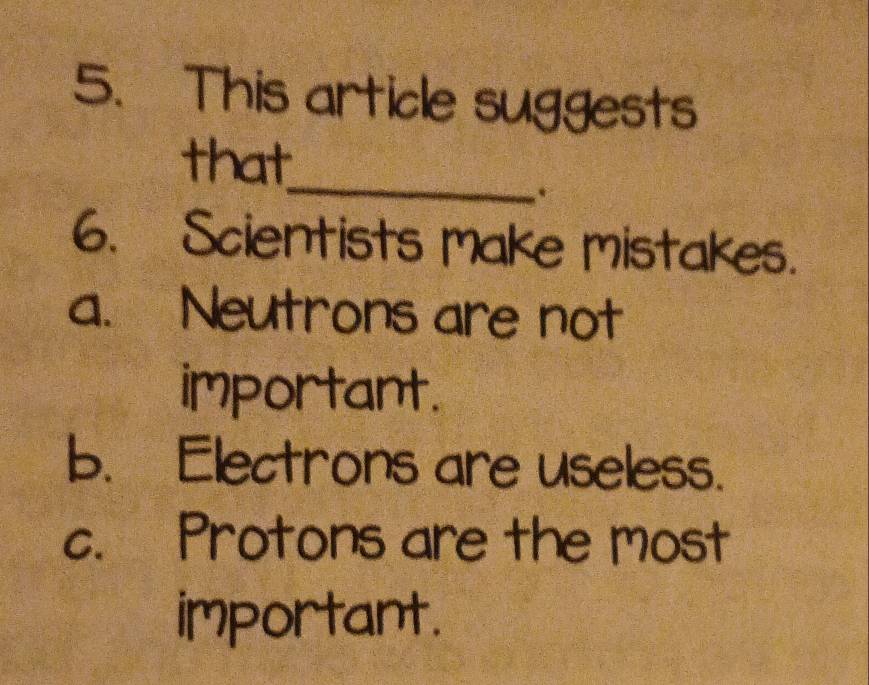 This article suggests
_
that
6. Scientists make mistakes.
a. Neutrons are not
important.
b. Electrons are useless.
c. Protons are the most
important.