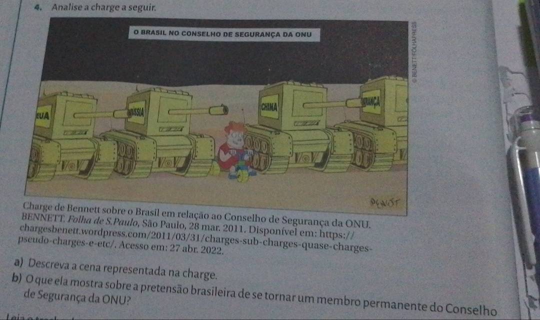 Analise a charge a seguir. 
ao Conselho de Segurança da ONU. 
BENNETT. Folha de S.Paulo, São Paulo, 28 mar. 2011. Disponível em: https:// 
chargesbenett.wordpress.com/2011/03/31/charges-sub-charges-quase-charges- 
pseudo-charges-e-etc/. Acesso em: 27 abr. 2022. 
a) Descreva a cena representada na charge. 
b) O que ela mostra sobre a pretensão brasileira de se tornar um membro permanente do Conselho 
de Segurança da ONU?