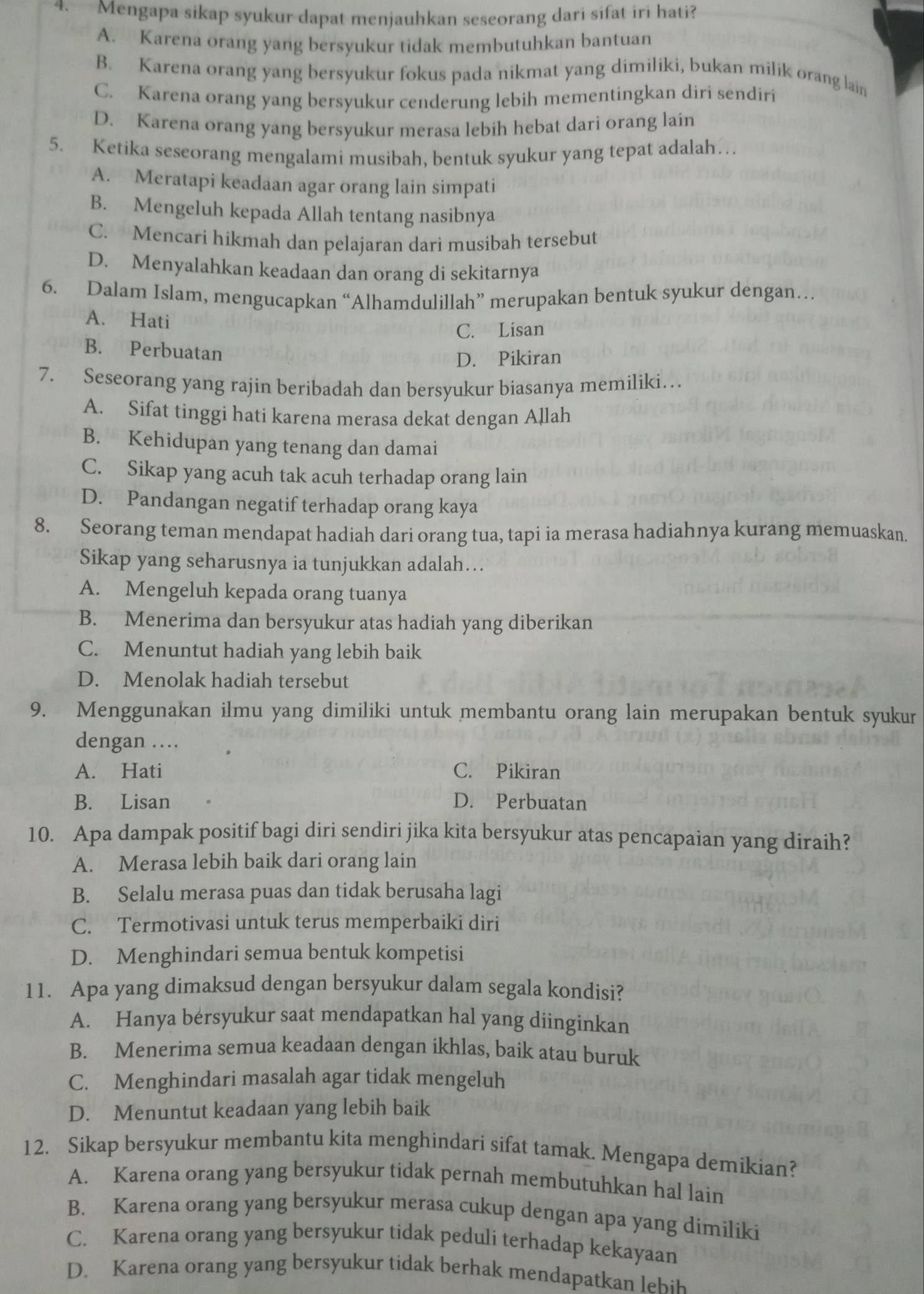 Mengapa sikap syukur dapat menjauhkan seseorang dari sifat iri hati?
A. Karena orang yang bersyukur tidak membutuhkan bantuan
B. Karena orang yang bersyukur fokus pada nikmat yang dimiliki, bukan milik orang lain
C. Karena orang yang bersyukur cenderung lebih mementingkan diri sendiri
D. Karena orang yang bersyukur merasa lebih hebat dari orang lain
5. Ketika seseorang mengalami musibah, bentuk syukur yang tepat adalah…
A. Meratapi keadaan agar orang lain simpati
B. Mengeluh kepada Allah tentang nasibnya
C. Mencari hikmah dan pelajaran dari musibah tersebut
D. Menyalahkan keadaan dan orang di sekitarnya
6. Dalam Islam, mengucapkan “Alhamdulillah” merupakan bentuk syukur dengan…
A. Hati
C. Lisan
B. Perbuatan
D. Pikiran
7. Seseorang yang rajin beribadah dan bersyukur biasanya memiliki…
A. Sifat tinggi hati karena merasa dekat dengan Allah
B. Kehidupan yang tenang dan damai
C. Sikap yang acuh tak acuh terhadap orang lain
D. Pandangan negatif terhadap orang kaya
8. Seorang teman mendapat hadiah dari orang tua, tapi ia merasa hadiahnya kurang memuaskan.
Sikap yang seharusnya ia tunjukkan adalah….
A. Mengeluh kepada orang tuanya
B. Menerima dan bersyukur atas hadiah yang diberikan
C. Menuntut hadiah yang lebih baik
D. Menolak hadiah tersebut
9. Menggunakan ilmu yang dimiliki untuk membantu orang lain merupakan bentuk syukur
dengan …
A. Hati C. Pikiran
B. Lisan D. Perbuatan
10. Apa dampak positif bagi diri sendiri jika kita bersyukur atas pencapaian yang diraih?
A. Merasa lebih baik dari orang lain
B. Selalu merasa puas dan tidak berusaha lagi
C. Termotivasi untuk terus memperbaiki diri
D. Menghindari semua bentuk kompetisi
11. Apa yang dimaksud dengan bersyukur dalam segala kondisi?
A. Hanya bersyukur saat mendapatkan hal yang diinginkan
B. Menerima semua keadaan dengan ikhlas, baik atau buruk
C. Menghindari masalah agar tidak mengeluh
D. Menuntut keadaan yang lebih baik
12. Sikap bersyukur membantu kita menghindari sifat tamak. Mengapa demikian?
A. Karena orang yang bersyukur tidak pernah membutuhkan hal lain
B. Karena orang yang bersyukur merasa cukup dengan apa yang dimiliki
C. Karena orang yang bersyukur tidak peduli terhadap kekayaan
D. Karena orang yang bersyukur tidak berhak mendapatkan eh