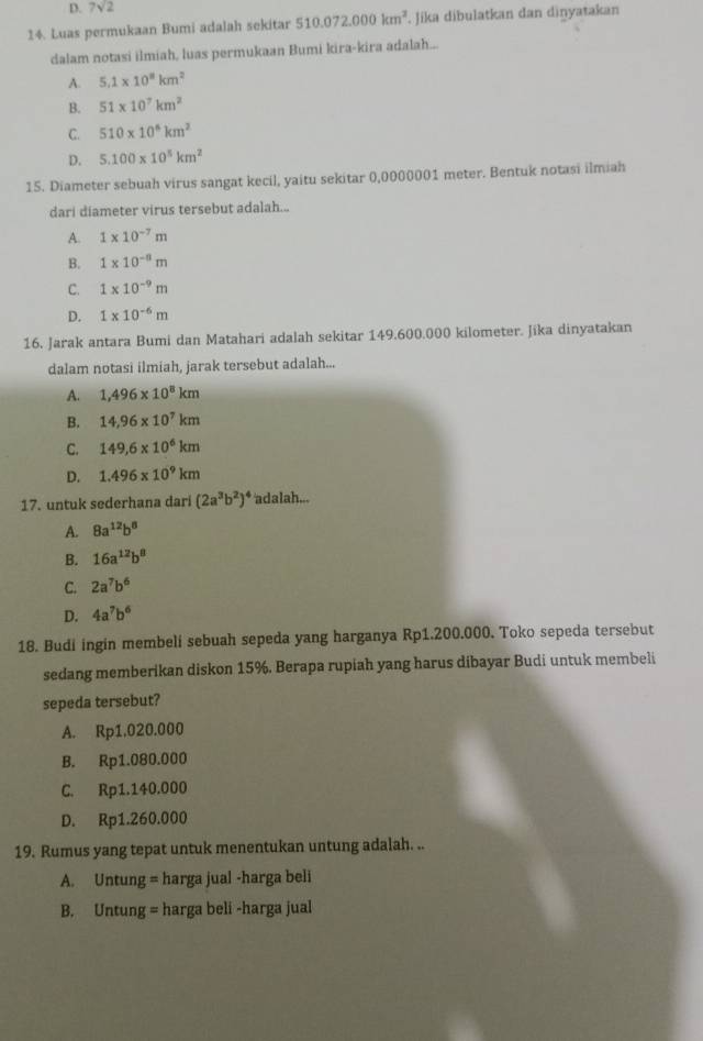 D. 7sqrt(2)
14. Luas permukaan Bumi adalah sekitar 510.072.000km^2.. Jika dibulatkan dan dinyatakan
dalam notasi ilmiah, luas permukaan Bumi kira-kira adalah...
A. 5.1* 10^8km^2
B. 51* 10^7km^2
C. 510* 10^6km^2
D. 5.100* 10^5km^2
15. Diameter sebuah virus sangat kecil, yaitu sekitar 0,0000001 meter. Bentuk notasi ilmiah
dari diameter virus tersebut adalah...
A. 1* 10^(-7)m
B. 1* 10^(-8)m
C. 1* 10^(-9)m
D. 1* 10^(-6)m
16. Jarak antara Bumi dan Matahari adalah sekitar 149.600.000 kilometer. Jika dinyatakan
dalam notasi ilmiah, jarak tersebut adalah...
A. 1,496* 10^8km
B. 14,96* 10^7km
C. 149,6* 10^6km
D. 1.496* 10^9km
17. untuk sederhana dari (2a^3b^2)^4 adalah...
A. 8a^(12)b^8
B. 16a^(12)b^8
C. 2a^7b^6
D. 4a^7b^6
18. Budi ingin membeli sebuah sepeda yang harganya Rp1.200.000. Toko sepeda tersebut
sedang memberikan diskon 15%. Berapa rupiah yang harus dibayar Budi untuk membeli
sepeda tersebut?
A. Rp1.020.000
B. Rp1.080.000
C. Rp1.140.000
D. Rp1.260.000
19. Rumus yang tepat untuk menentukan untung adalah. ..
A. Untung = harga jual -harga beli
B. Untung = harga beli -harga jual