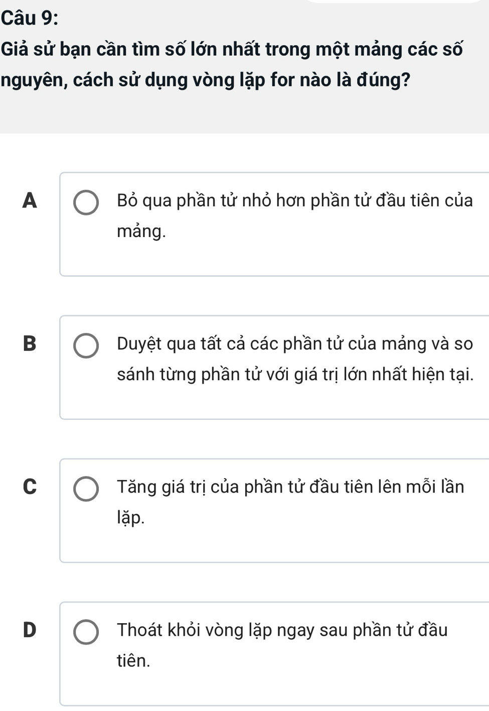 Giả sử bạn cần tìm số lớn nhất trong một mảng các số
nguyên, cách sử dụng vòng lặp for nào là đúng?
A Bỏ qua phần tử nhỏ hơn phần tử đầu tiên của
mảng.
B Duyệt qua tất cả các phần tử của mảng và so
sánh từng phần tử với giá trị lớn nhất hiện tại.
C Tăng giá trị của phần tử đầu tiên lên mỗi lần
lặp.
D Thoát khỏi vòng lặp ngay sau phần tử đầu
tiên.