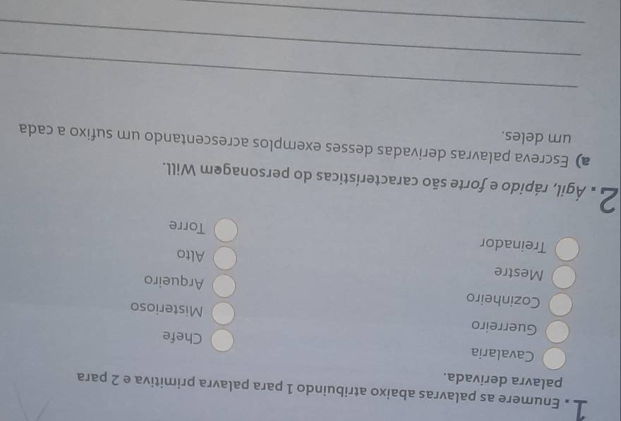 Enumere as palavras abaixo atribuindo 1 para palavra primitiva e 2 para 
palavra derivada. 
Cavalaria Chefe 
Guerreiro 
Misterioso 
Cozinheiro 
Mestre 
Arqueiro 
Alto 
Treinador 
Torre 
a Ágil, rápido e forte são características do personagem Will. 
a) Escreva palavras derivadas desses exemplos acrescentando um sufixo a cada 
um deles. 
_ 
_ 
_