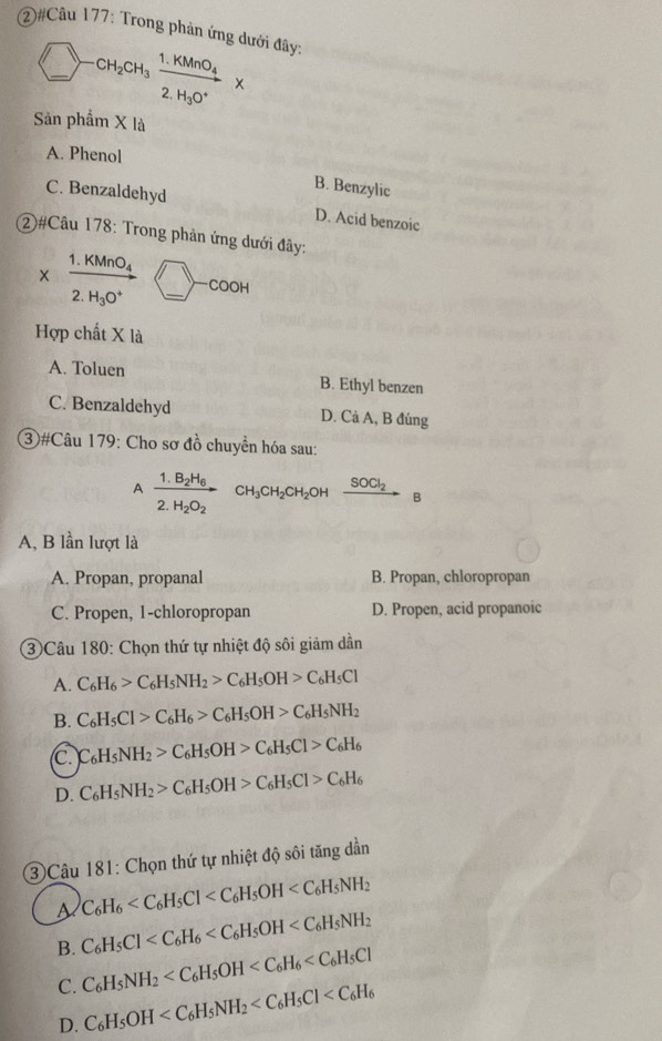 ②#Câu 177: Trong phản ứng dưới đây:
_ )-CH_2CH_3xrightarrow 1.KMnO_4*
)
Sản phẩm X là
A. Phenol
B. Benzylic
C. Benzaldehyd D. Acid benzoic
2)#Câu 178: Trong phản ứng dưới đây:
1. KMnO₄
_
COOH
H_3O^+
Hợp chất X là
A. Toluen B. Ethyl benzen
C. Benzaldehyd D. Cà A, B đúng
3#Câu 179: Cho sơ đồ chuyển hóa sau:
A frac 1.B_2H_62.H_2O_2 CH_3CH_2CH_2OH xrightarrow SOCl_2B
A, B lần lượt là
A. Propan, propanal B. Propan, chloropropan
C. Propen, 1-chloropropan D. Propen, acid propanoic
③Câu 180: Chọn thứ tự nhiệt độ sôi giảm dần
A. C_6H_6>C_6H_5NH_2>C_6H_5OH>C_6H_5Cl
B. C_6H_5Cl>C_6H_6>C_6H_5OH>C_6H_5NH_2
c. C_6H_5NH_2>C_6H_5OH>C_6H_5Cl>C_6H_6
D. C_6H_5NH_2>C_6H_5OH>C_6H_5Cl>C_6H_6
3Câu 181: Chọn thứ tự nhiệt độ sôi tăng dần
a C_6H_6
B. C_6H_5Cl
C. C_6H_5NH_2
D. C_6H_5OH