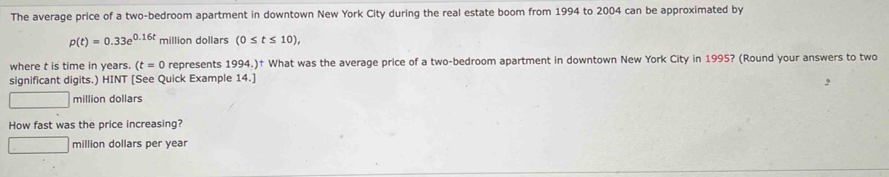 The average price of a two-bedroom apartment in downtown New York City during the real estate boom from 1994 to 2004 can be approximated by
p(t)=0.33e^(0.16t) million dollars (0≤ t≤ 10), 
where t is time in years. (t=0 represents 1994.)† What was the average price of a two-bedroom apartment in downtown New York City in 1995? (Round your answers to two 
significant digits.) HINT [See Quick Example 14.] 
million dollars 
How fast was the price increasing?
million dollars per year