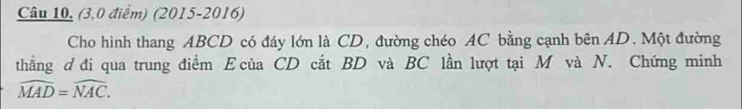 Câu 10, (3,0 điểm) (2015-2016) 
Cho hình thang ABCD có đáy lớn là CD, đường chéo AC bằng cạnh bên AD. Một đường 
thẳng d đi qua trung điểm E của CD cắt BD và BC lần lượt tại M và N. Chứng minh
widehat MAD=widehat NAC.