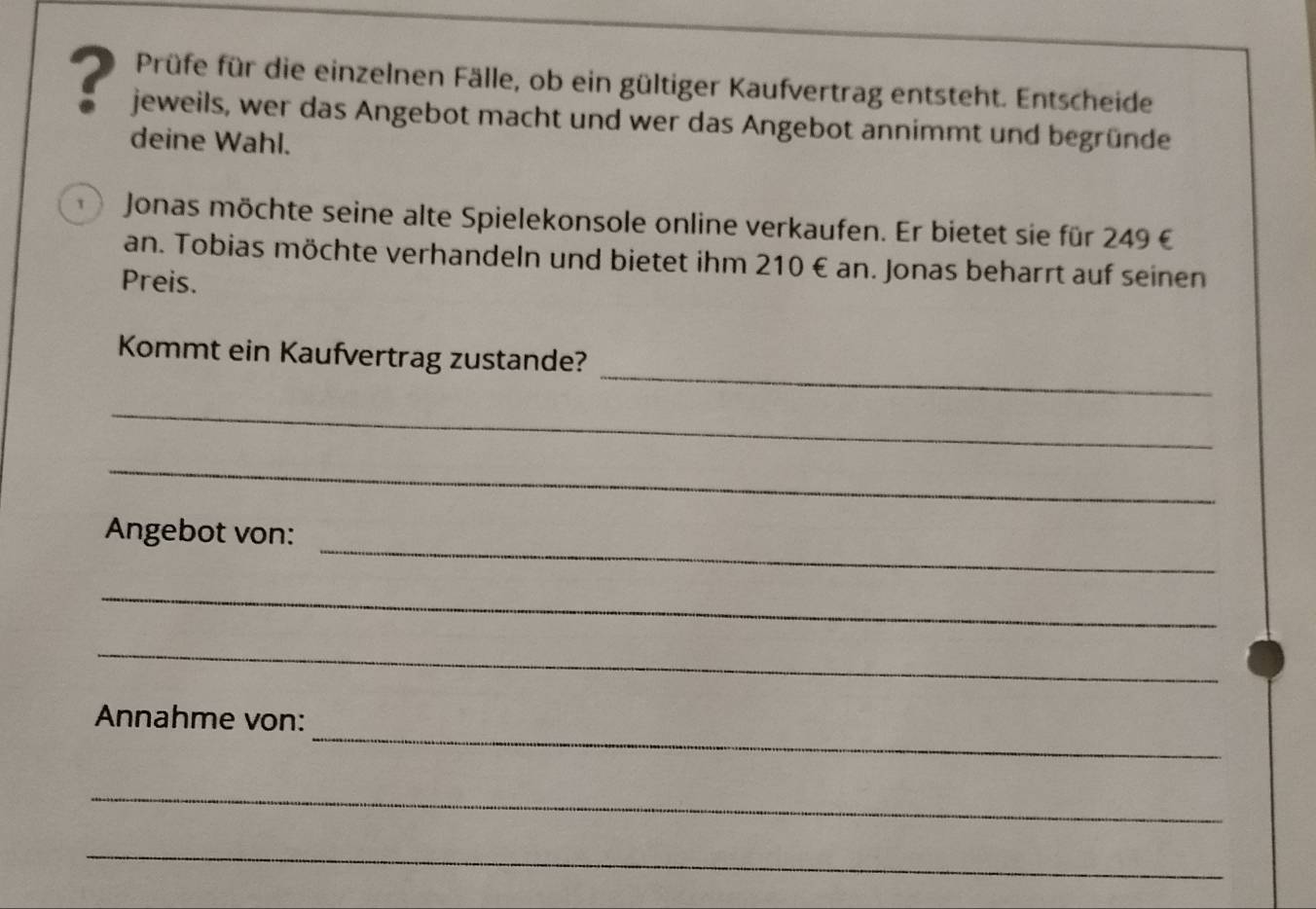 Prüfe für die einzelnen Fälle, ob ein gültiger Kaufvertrag entsteht. Entscheide 
? jeweils, wer das Angebot macht und wer das Angebot annimmt und begründe 
deine Wahl. 
1 Jonas möchte seine alte Spielekonsole online verkaufen. Er bietet sie für 249 € 
an. Tobias möchte verhandeln und bietet ihm 210€ an. Jonas beharrt auf seinen 
Preis. 
_ 
Kommt ein Kaufvertrag zustande? 
_ 
_ 
_ 
Angebot von: 
_ 
_ 
_ 
Annahme von: 
_ 
_