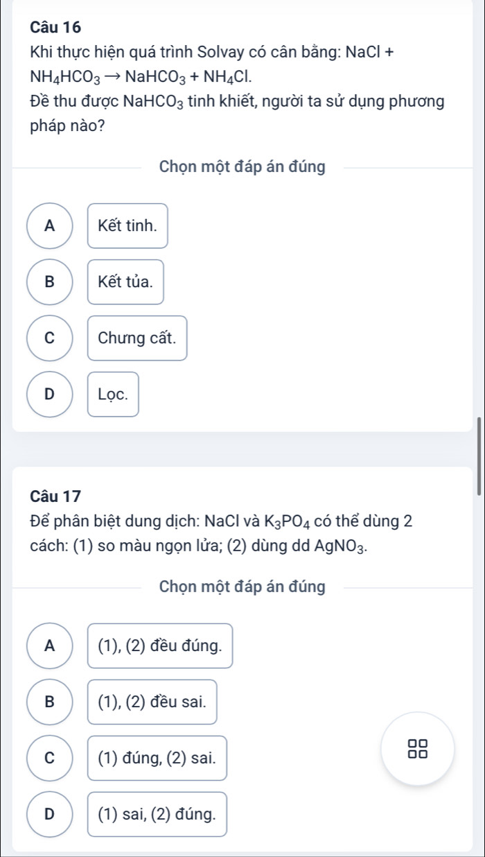 Khi thực hiện quá trình Solvay có cân bằng: NaCl +
NH_4HCO_3to NaHCO_3+NH_4Cl. 
Đề thu được NaHCO_3 tinh khiết, người ta sử dụng phương
pháp nào?
Chọn một đáp án đúng
A Kết tinh.
B Kết tủa.
C Chưng cất.
D Lọc.
Câu 17
Để phân biệt dung dịch: NaCl và K_3PO_4 có thể dùng 2
cách: (1) so màu ngọn lửa; (2) dùng dd AgNO_3. 
Chọn một đáp án đúng
A (1), (2) đều đúng.
B (1), (2) đều sai.
C (1) đúng, (2) sai.
D (1) sai, (2) đúng.