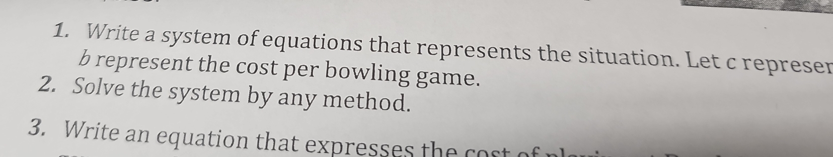 Write a system of equations that represents the situation. Let c represer 
b represent the cost per bowling game. 
2. Solve the system by any method. 
3. Write an equation that expresses the co st c