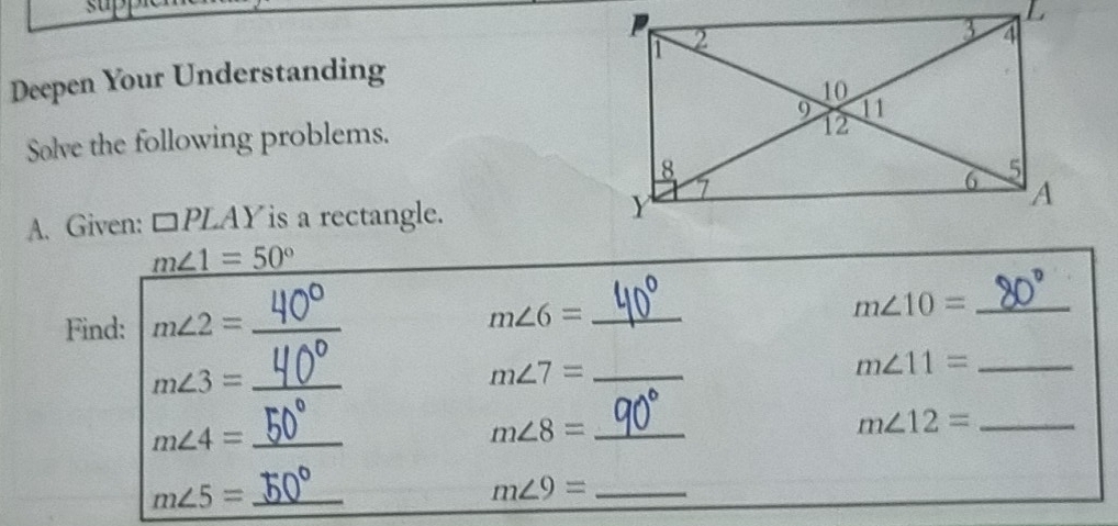 su 
Deepen Your Understanding 
Solve the following problems. 
A. Given: □ PLAY is a rectangle.
m∠ 1=50°
Find: m∠ 2= _ m∠ 6= _ m∠ 10= _ 
_ m∠ 11=
_ m∠ 3=
m∠ 7= _
m∠ 4= _ 
_ m∠ 8=
m∠ 12= _ 
_ m∠ 5=
_ m∠ 9=