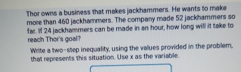 Thor owns a business that makes jackhammers. He wants to make 
more than 460 jackhammers. The company made 52 jackhammers so 
far. If 24 jackhammers can be made in an hour, how long will it take to 
reach Thor's goal? 
Write a two-step inequality, using the values provided in the problem, 
that represents this situation. Use x as the variable.